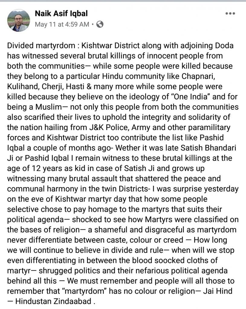 "Kishtwar District along with adjoining Doda has witnessed several brutal killings of innocent people from both the communities— while some people were killed because they belong to a particular Hindu community like Chapnari, Kulihand, Cherji, Hasti & many more while some people were killed because they believe on the ideology of “One India” and for being a Muslim— not only this people from both the communities also scarified their lives to uphold the integrity and solidarity of the nation hailing from J&K Police, Army and other paramilitary forces and Kishtwar District too contribute the list like Pashid Iqbal a couple of months ago- Wether it was late Satish Bhandari Ji or Pashid Iqbal I remain witness to these brutal killings at the age of 12 years as kid in case of Satish Ji and grows up witnessing many brutal assault that shattered the peace and communal harmony in the twin Districts- I was surprise yesterday on the eve of Kishtwar martyr day that how some people selective chose to pay homage to the martyrs that suits their political agenda— shocked to see how Martyrs were classified on the bases of religion— a shameful and disgraceful as martyrdom never differentiate between caste, colour or creed — How long we will continue to believe in divide and rule— when will we stop even differentiating in between the blood soocked cloths of martyr— shrugged politics and their nefarious political agenda behind all this — We must remember and people will all those to remember that “martyrdom” has no colour or religion— Jai Hind — Hindustan Zindaabad."